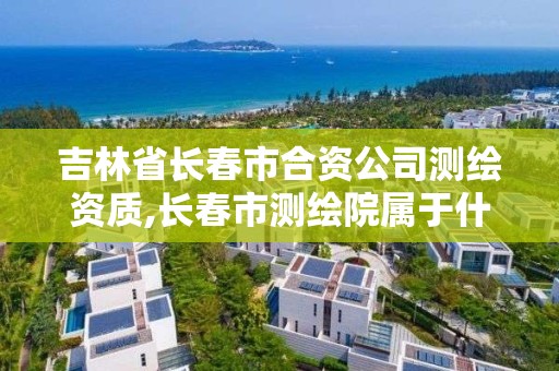 吉林省长春市合资公司测绘资质,长春市测绘院属于什么单位