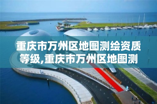 重庆市万州区地图测绘资质等级,重庆市万州区地图测绘资质等级查询