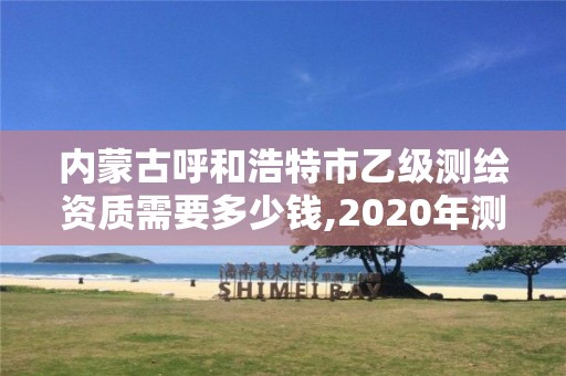 内蒙古呼和浩特市乙级测绘资质需要多少钱,2020年测绘资质乙级需要什么条件。