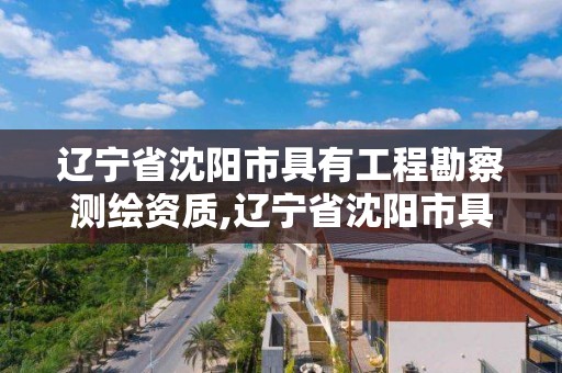 辽宁省沈阳市具有工程勘察测绘资质,辽宁省沈阳市具有工程勘察测绘资质的企业