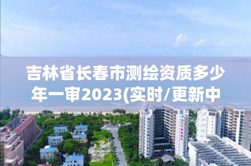 吉林省长春市测绘资质多少年一审2023(实时/更新中)