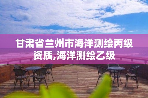 甘肃省兰州市海洋测绘丙级资质,海洋测绘乙级