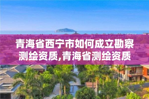 青海省西宁市如何成立勘察测绘资质,青海省测绘资质延期公告