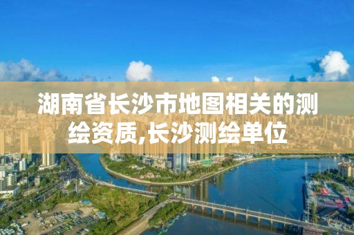 湖南省长沙市地图相关的测绘资质,长沙测绘单位