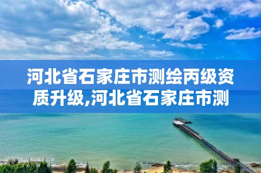 河北省石家庄市测绘丙级资质升级,河北省石家庄市测绘丙级资质升级公示