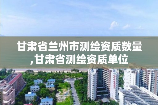 甘肃省兰州市测绘资质数量,甘肃省测绘资质单位