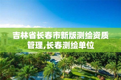 吉林省长春市新版测绘资质管理,长春测绘单位