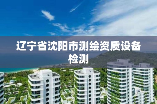 辽宁省沈阳市测绘资质设备检测