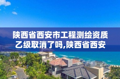 陕西省西安市工程测绘资质乙级取消了吗,陕西省西安市工程测绘资质乙级取消了吗现在。