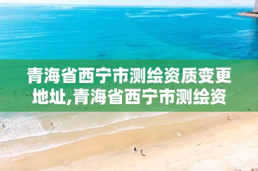 青海省西宁市测绘资质变更地址,青海省西宁市测绘资质变更地址查询