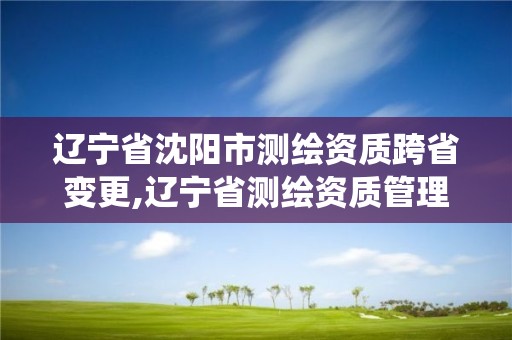 辽宁省沈阳市测绘资质跨省变更,辽宁省测绘资质管理信息系统