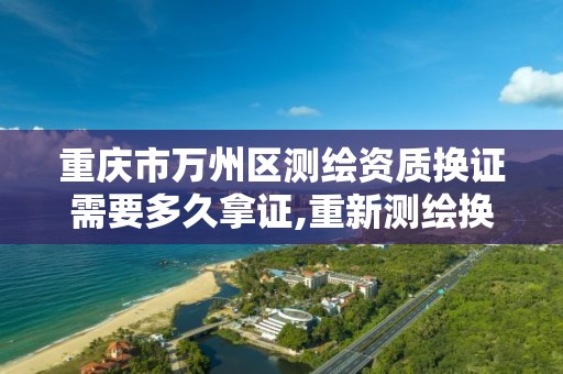 重庆市万州区测绘资质换证需要多久拿证,重新测绘换证要多少钱。