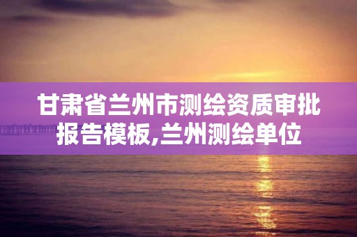 甘肃省兰州市测绘资质审批报告模板,兰州测绘单位