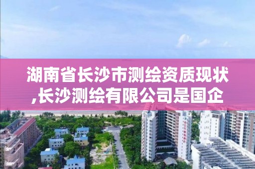 湖南省长沙市测绘资质现状,长沙测绘有限公司是国企吗