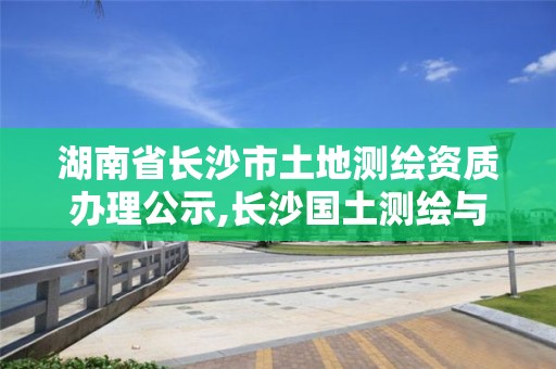 湖南省长沙市土地测绘资质办理公示,长沙国土测绘与规划最好的公司