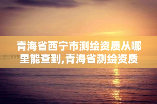 青海省西宁市测绘资质从哪里能查到,青海省测绘资质延期公告