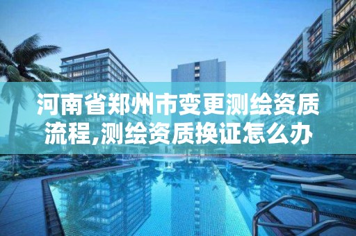 河南省郑州市变更测绘资质流程,测绘资质换证怎么办理