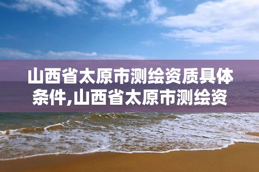 山西省太原市测绘资质具体条件,山西省太原市测绘资质具体条件有哪些