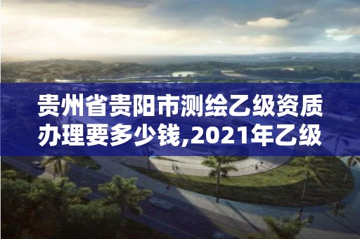 贵州省贵阳市测绘乙级资质办理要多少钱,2021年乙级测绘资质申报材料。