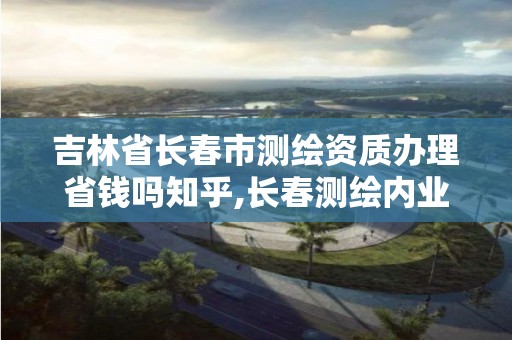 吉林省长春市测绘资质办理省钱吗知乎,长春测绘内业招聘。