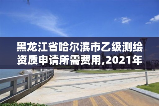 黑龙江省哈尔滨市乙级测绘资质申请所需费用,2021年乙级测绘资质申报材料。