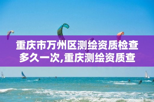 重庆市万州区测绘资质检查多久一次,重庆测绘资质查询。