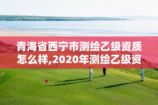 青海省西宁市测绘乙级资质怎么样,2020年测绘乙级资质申报条件。