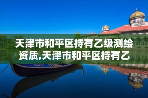 天津市和平区持有乙级测绘资质,天津市和平区持有乙级测绘资质的公司