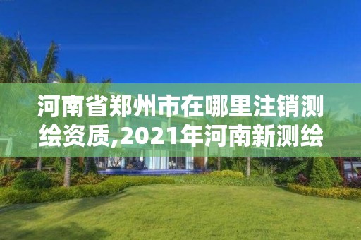 河南省郑州市在哪里注销测绘资质,2021年河南新测绘资质办理