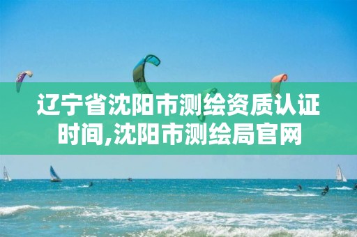 辽宁省沈阳市测绘资质认证时间,沈阳市测绘局官网