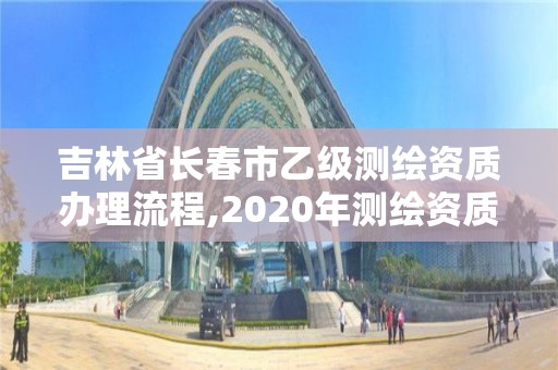 吉林省长春市乙级测绘资质办理流程,2020年测绘资质乙级需要什么条件