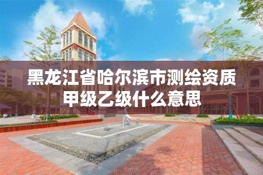 黑龙江省哈尔滨市测绘资质甲级乙级什么意思