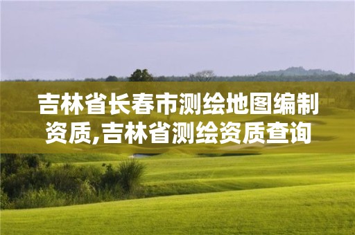 吉林省长春市测绘地图编制资质,吉林省测绘资质查询