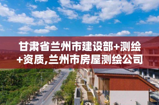 甘肃省兰州市建设部+测绘+资质,兰州市房屋测绘公司电话