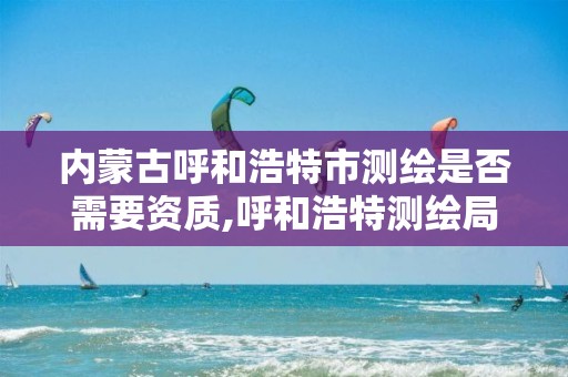 内蒙古呼和浩特市测绘是否需要资质,呼和浩特测绘局属于什么单位管理