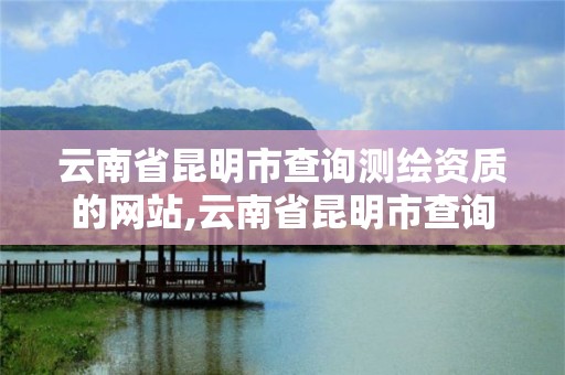 云南省昆明市查询测绘资质的网站,云南省昆明市查询测绘资质的网站有哪些