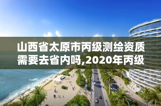 山西省太原市丙级测绘资质需要去省内吗,2020年丙级测绘资质会取消吗。