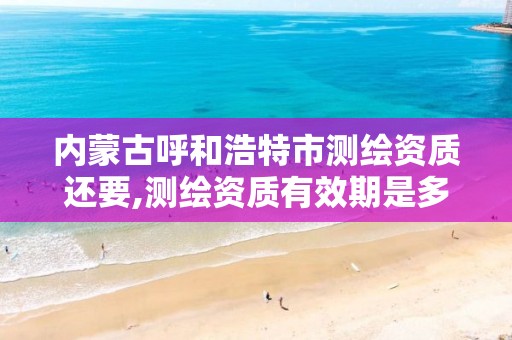 内蒙古呼和浩特市测绘资质还要,测绘资质有效期是多久