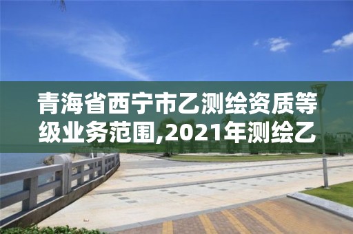 青海省西宁市乙测绘资质等级业务范围,2021年测绘乙级资质。