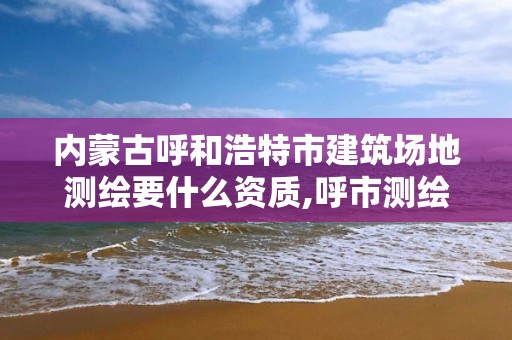 内蒙古呼和浩特市建筑场地测绘要什么资质,呼市测绘院