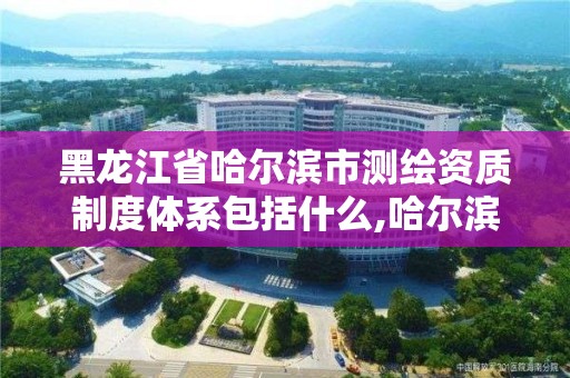 黑龙江省哈尔滨市测绘资质制度体系包括什么,哈尔滨测绘局是干什么的