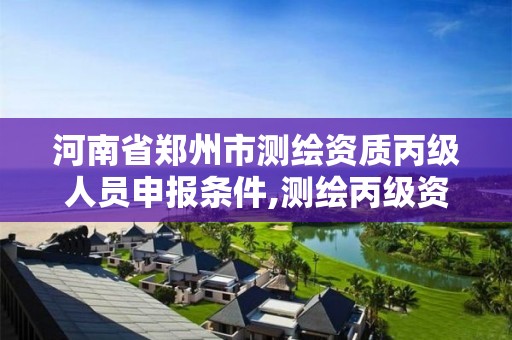 河南省郑州市测绘资质丙级人员申报条件,测绘丙级资质办下来多少钱。