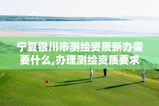 宁夏银川市测绘资质新办需要什么,办理测绘资质要求。