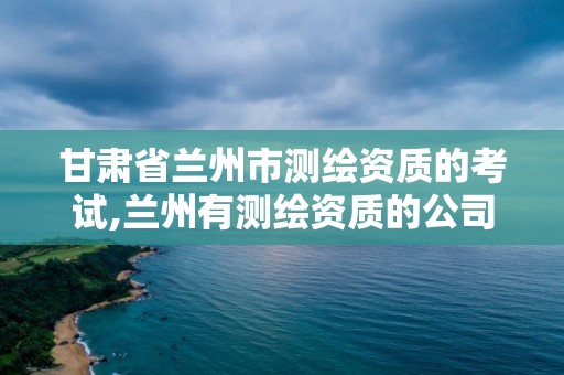 甘肃省兰州市测绘资质的考试,兰州有测绘资质的公司有