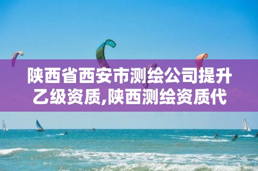 陕西省西安市测绘公司提升乙级资质,陕西测绘资质代办