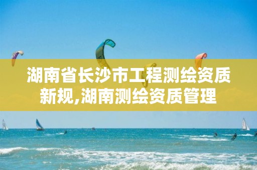 湖南省长沙市工程测绘资质新规,湖南测绘资质管理