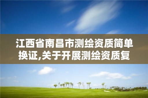 江西省南昌市测绘资质简单换证,关于开展测绘资质复审换证工作的通知