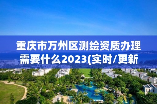 重庆市万州区测绘资质办理需要什么2023(实时/更新中)