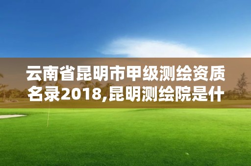 云南省昆明市甲级测绘资质名录2018,昆明测绘院是什么单位