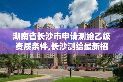 湖南省长沙市申请测绘乙级资质条件,长沙测绘最新招聘